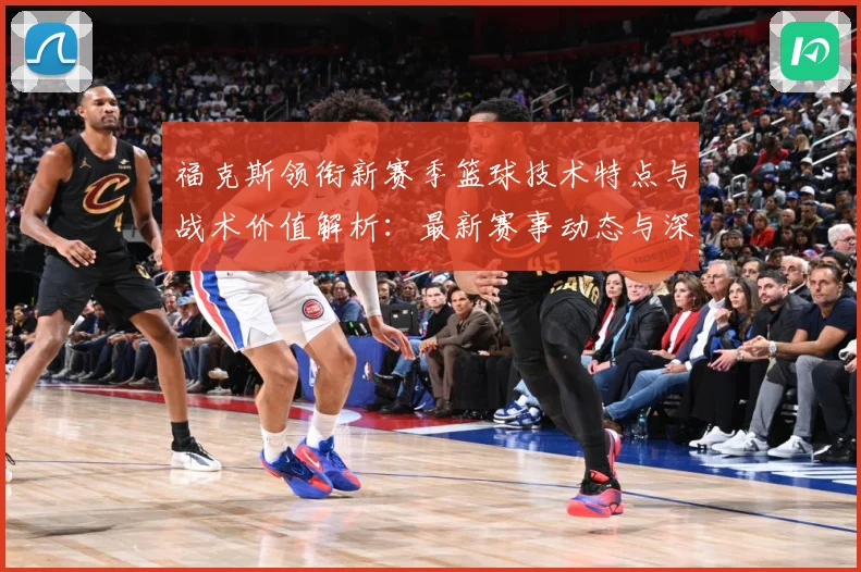 福克斯领衔新赛季篮球技术特点与战术价值解析：最新赛事动态与深度分析