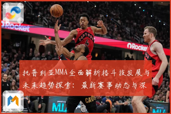 托普利亚MMA全面解析格斗技发展与未来趋势探索：最新赛事动态与深度分析