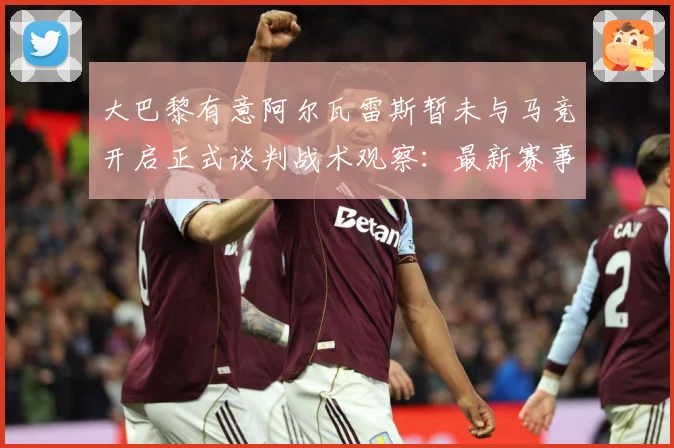 大巴黎有意阿尔瓦雷斯暂未与马竞开启正式谈判战术观察：最新赛事动态与深度分析