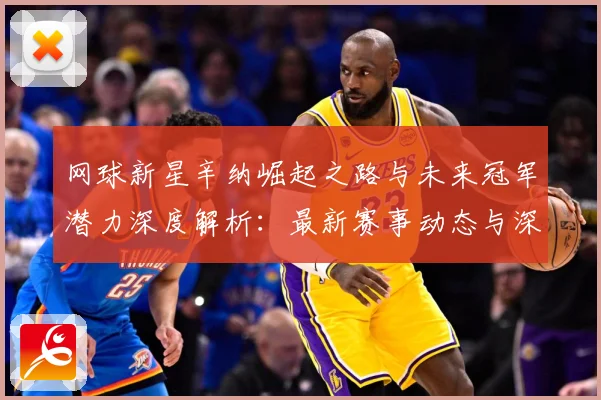 网球新星辛纳崛起之路与未来冠军潜力深度解析：最新赛事动态与深度分析