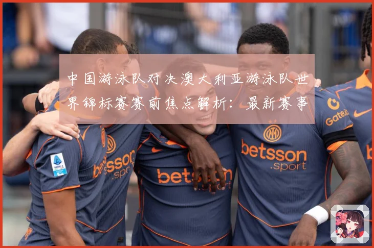 中国游泳队对决澳大利亚游泳队世界锦标赛赛前焦点解析：最新赛事动态与深度分析