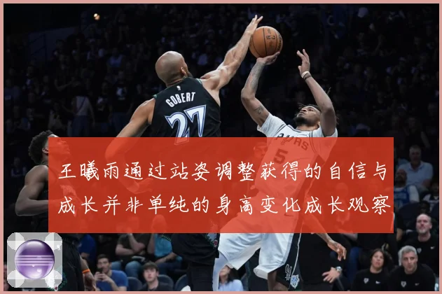 王曦雨通过站姿调整获得的自信与成长并非单纯的身高变化成长观察：最新赛事动态与深度分析
