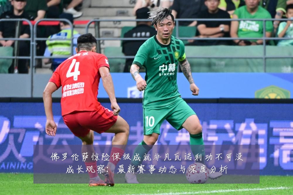 佛罗伦萨惊险保级成就非凡瓦诺利功不可没成长观察:最新赛事动态与深度分析