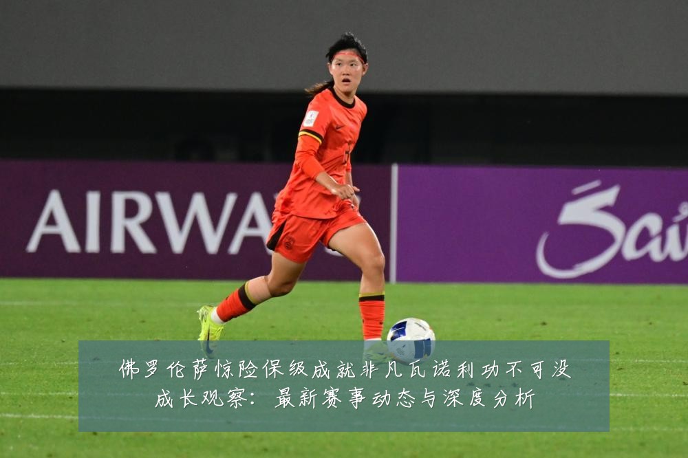 佛罗伦萨惊险保级成就非凡瓦诺利功不可没成长观察:最新赛事动态与深度分析