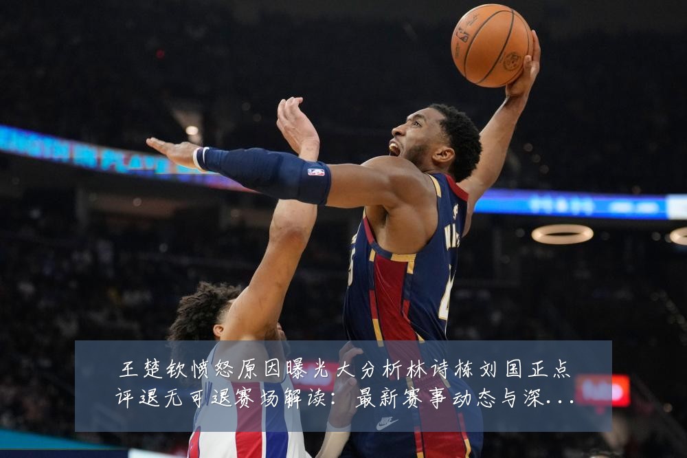 王楚钦愤怒原因曝光大分析林诗栋刘国正点评退无可退赛场解读:最新赛事动态与深度分析